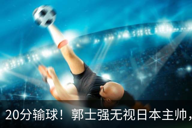 20分输球！郭士强无视日本主帅，央视提前切换画面，请注意胡明轩！